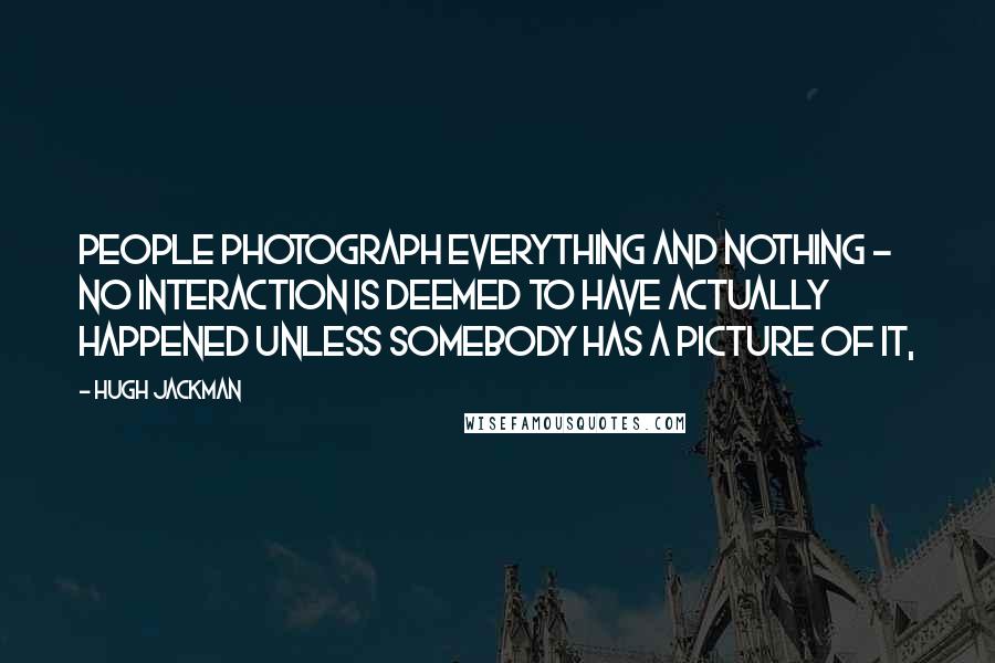 Hugh Jackman Quotes: People photograph everything and nothing - no interaction is deemed to have actually happened unless somebody has a picture of it,