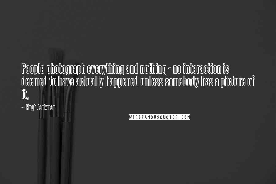 Hugh Jackman Quotes: People photograph everything and nothing - no interaction is deemed to have actually happened unless somebody has a picture of it,