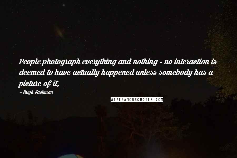 Hugh Jackman Quotes: People photograph everything and nothing - no interaction is deemed to have actually happened unless somebody has a picture of it,