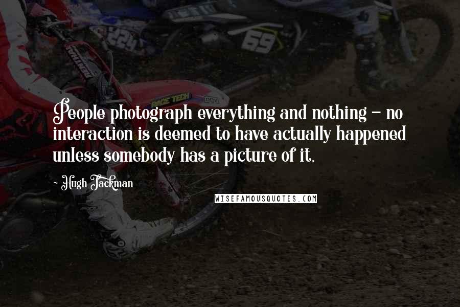 Hugh Jackman Quotes: People photograph everything and nothing - no interaction is deemed to have actually happened unless somebody has a picture of it,