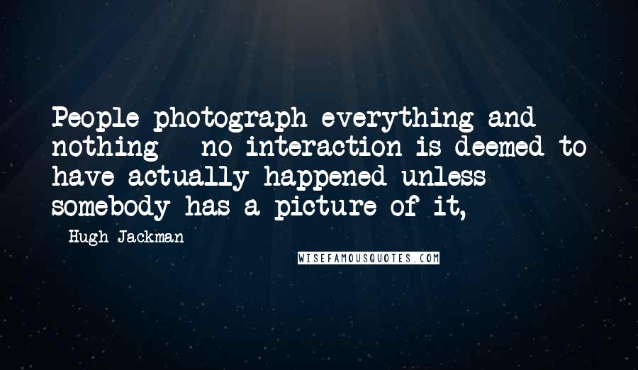 Hugh Jackman Quotes: People photograph everything and nothing - no interaction is deemed to have actually happened unless somebody has a picture of it,