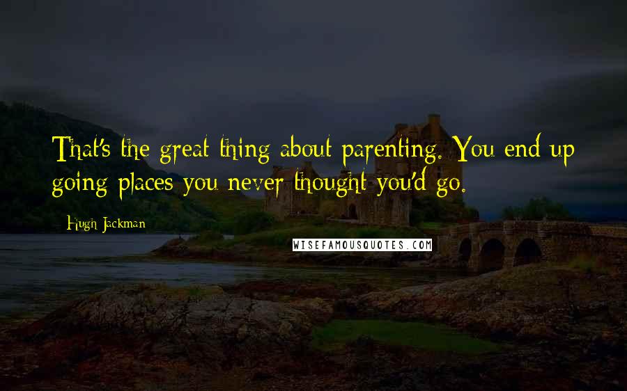 Hugh Jackman Quotes: That's the great thing about parenting. You end up going places you never thought you'd go.