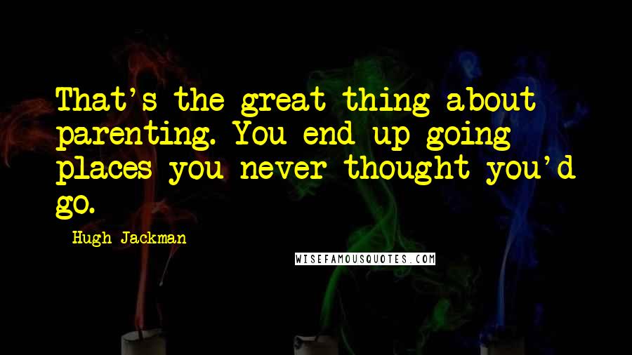 Hugh Jackman Quotes: That's the great thing about parenting. You end up going places you never thought you'd go.