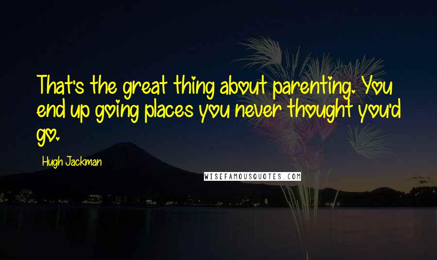 Hugh Jackman Quotes: That's the great thing about parenting. You end up going places you never thought you'd go.