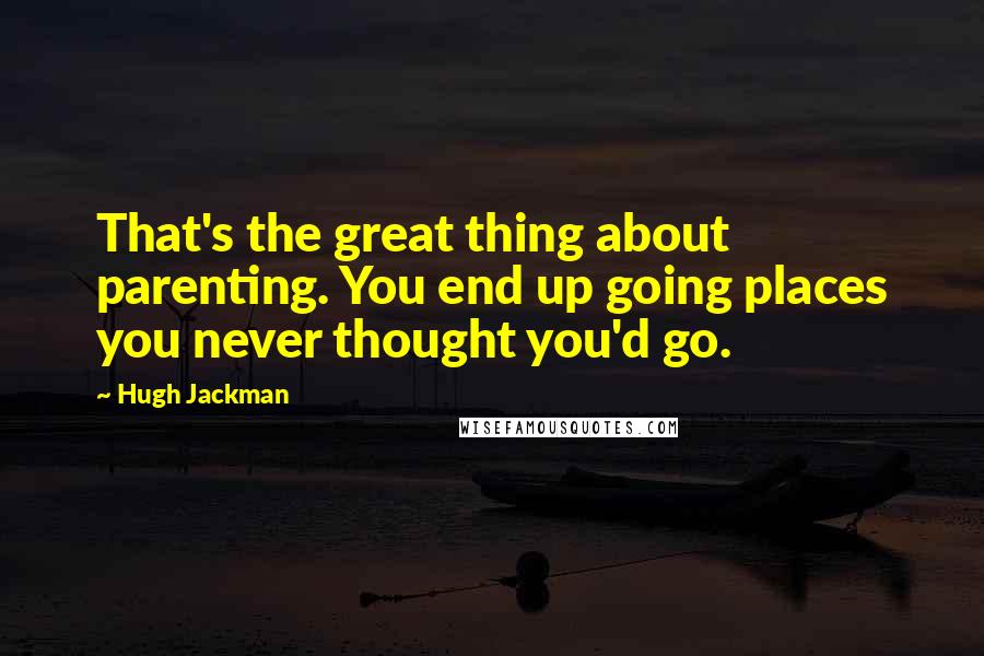 Hugh Jackman Quotes: That's the great thing about parenting. You end up going places you never thought you'd go.