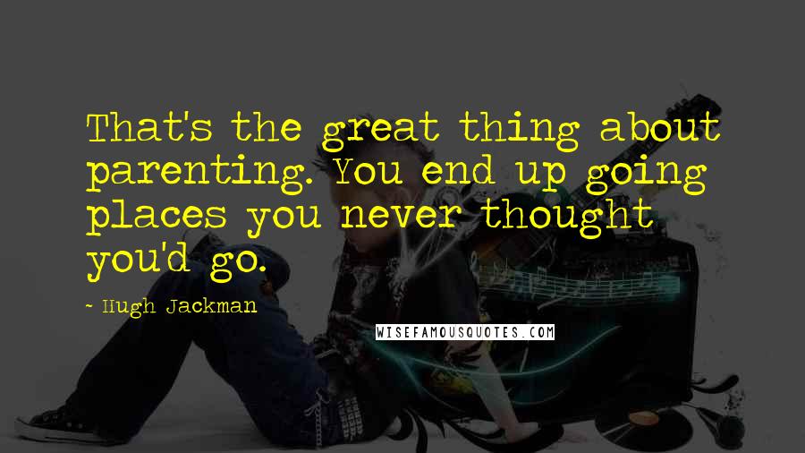 Hugh Jackman Quotes: That's the great thing about parenting. You end up going places you never thought you'd go.