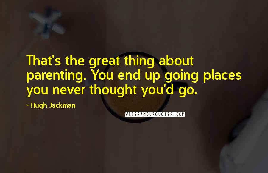 Hugh Jackman Quotes: That's the great thing about parenting. You end up going places you never thought you'd go.