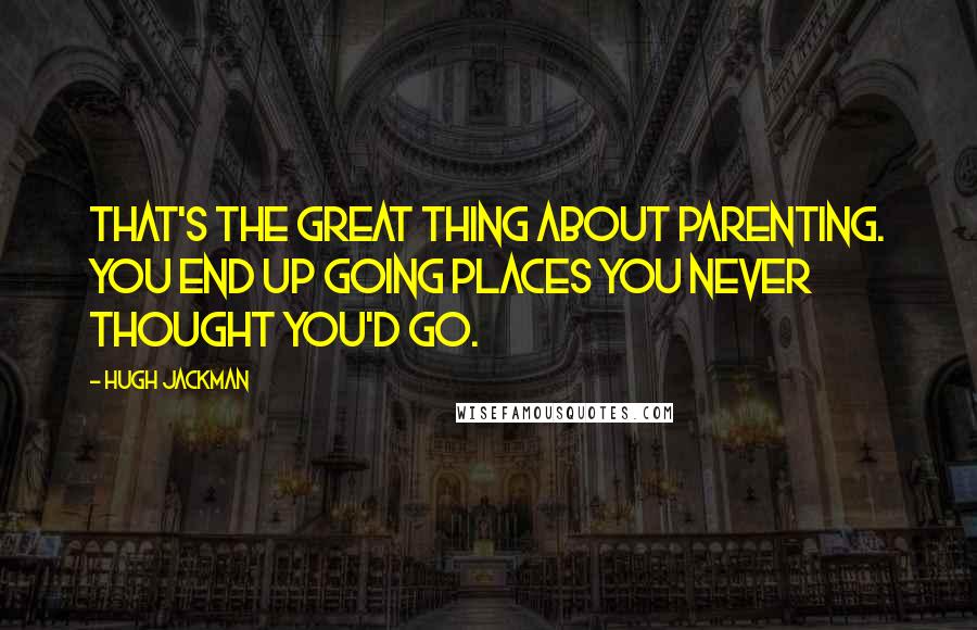 Hugh Jackman Quotes: That's the great thing about parenting. You end up going places you never thought you'd go.