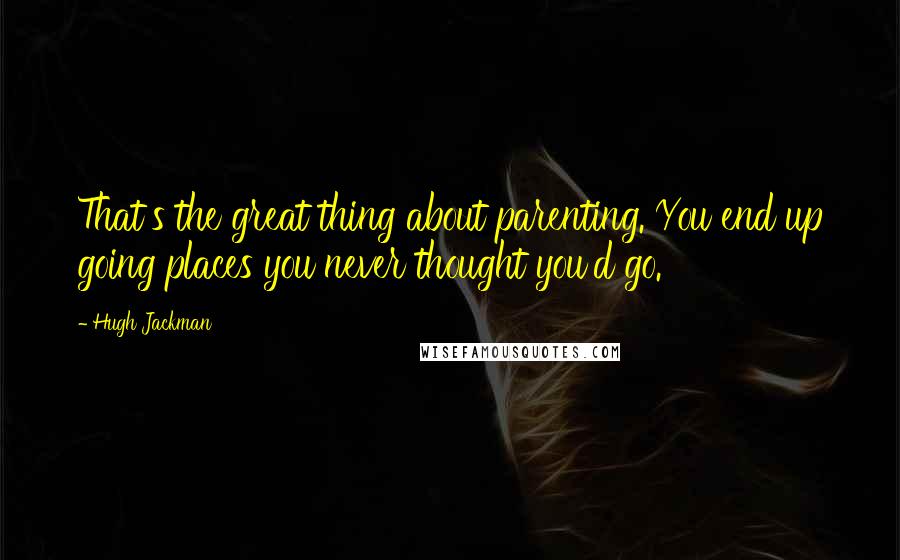 Hugh Jackman Quotes: That's the great thing about parenting. You end up going places you never thought you'd go.