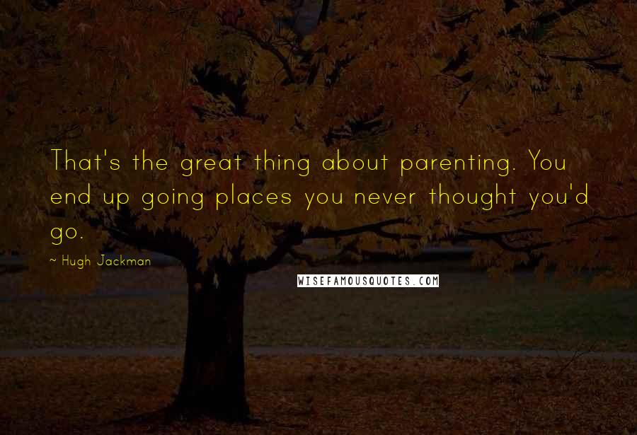 Hugh Jackman Quotes: That's the great thing about parenting. You end up going places you never thought you'd go.