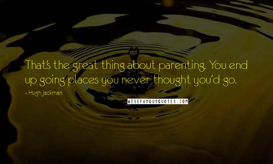 Hugh Jackman Quotes: That's the great thing about parenting. You end up going places you never thought you'd go.