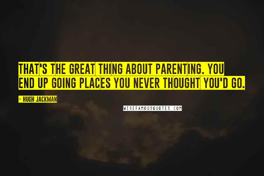 Hugh Jackman Quotes: That's the great thing about parenting. You end up going places you never thought you'd go.