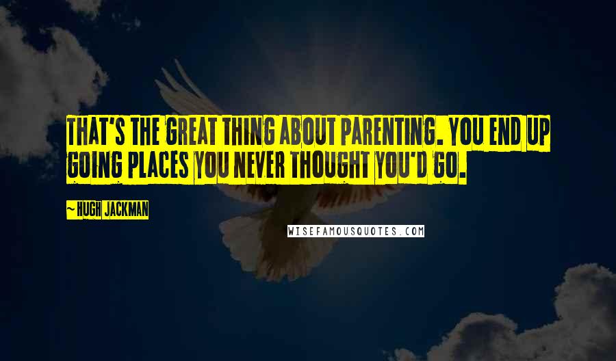 Hugh Jackman Quotes: That's the great thing about parenting. You end up going places you never thought you'd go.