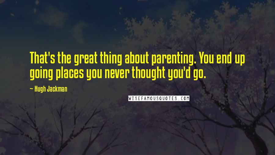 Hugh Jackman Quotes: That's the great thing about parenting. You end up going places you never thought you'd go.