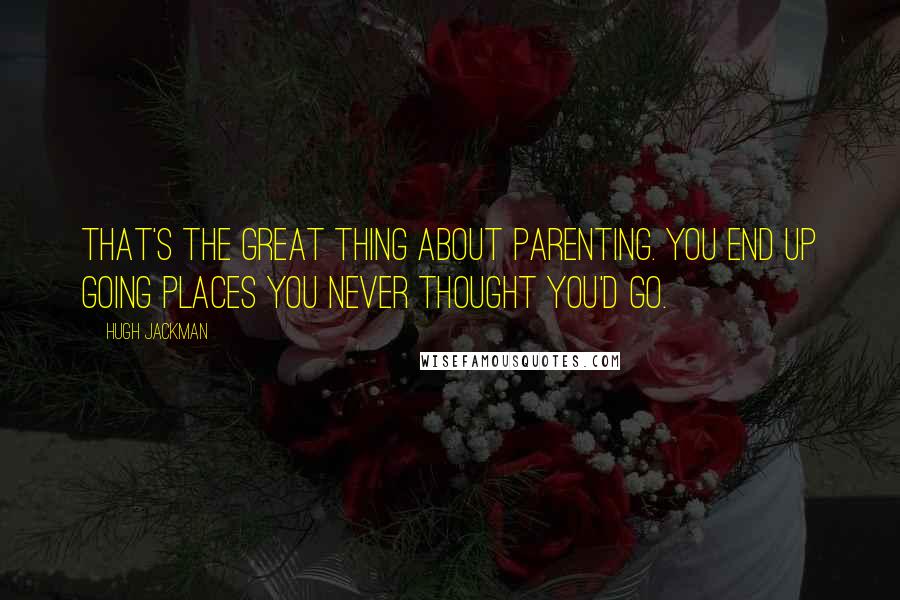 Hugh Jackman Quotes: That's the great thing about parenting. You end up going places you never thought you'd go.