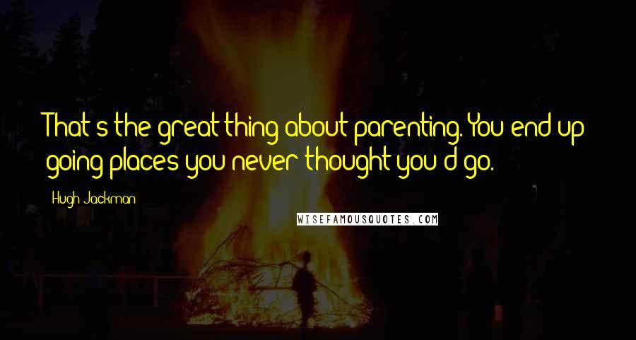 Hugh Jackman Quotes: That's the great thing about parenting. You end up going places you never thought you'd go.