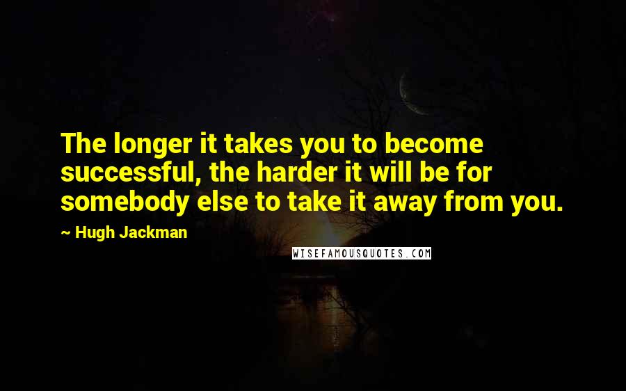 Hugh Jackman Quotes: The longer it takes you to become successful, the harder it will be for somebody else to take it away from you.