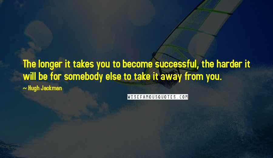 Hugh Jackman Quotes: The longer it takes you to become successful, the harder it will be for somebody else to take it away from you.