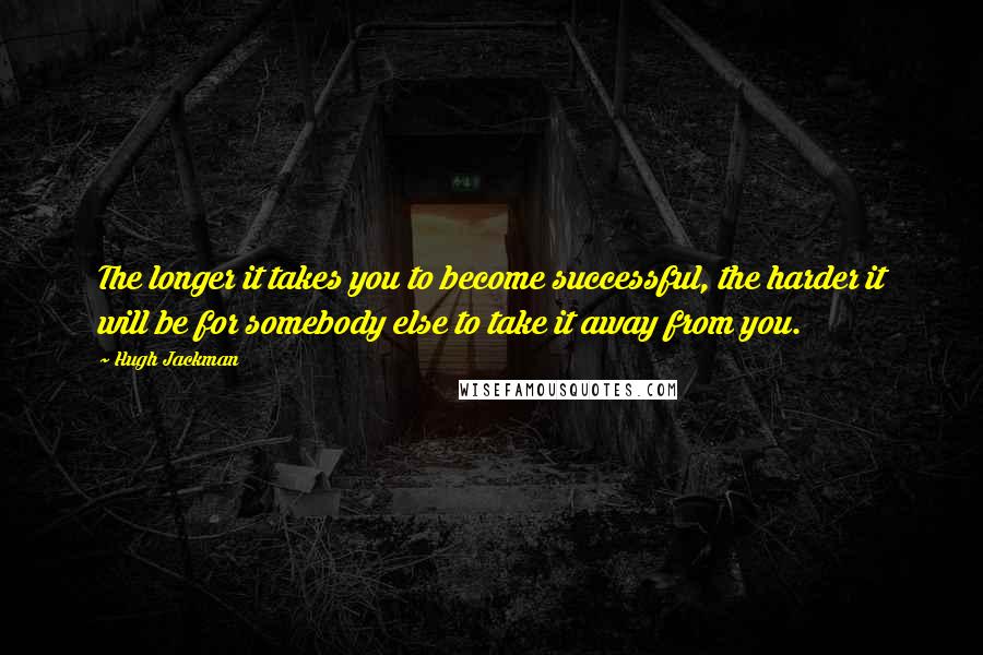 Hugh Jackman Quotes: The longer it takes you to become successful, the harder it will be for somebody else to take it away from you.