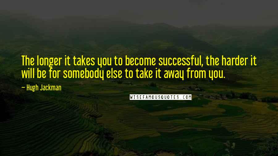 Hugh Jackman Quotes: The longer it takes you to become successful, the harder it will be for somebody else to take it away from you.