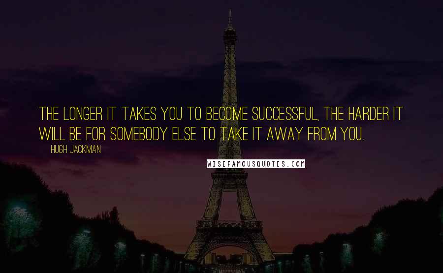 Hugh Jackman Quotes: The longer it takes you to become successful, the harder it will be for somebody else to take it away from you.