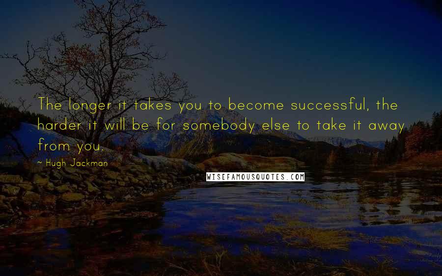 Hugh Jackman Quotes: The longer it takes you to become successful, the harder it will be for somebody else to take it away from you.