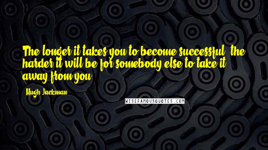 Hugh Jackman Quotes: The longer it takes you to become successful, the harder it will be for somebody else to take it away from you.