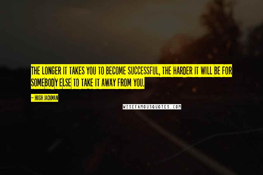 Hugh Jackman Quotes: The longer it takes you to become successful, the harder it will be for somebody else to take it away from you.