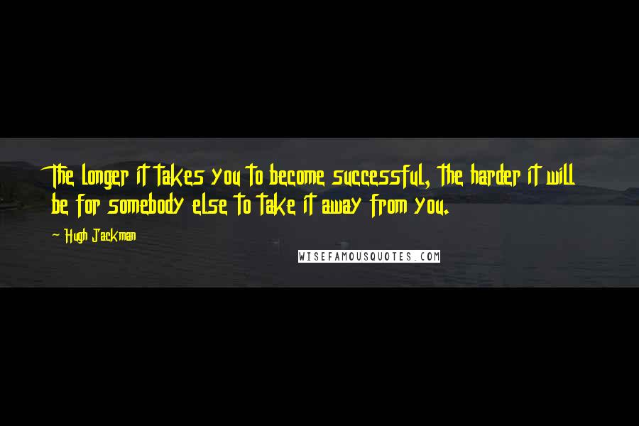 Hugh Jackman Quotes: The longer it takes you to become successful, the harder it will be for somebody else to take it away from you.