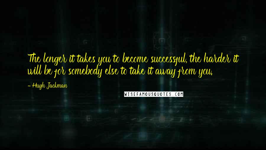 Hugh Jackman Quotes: The longer it takes you to become successful, the harder it will be for somebody else to take it away from you.