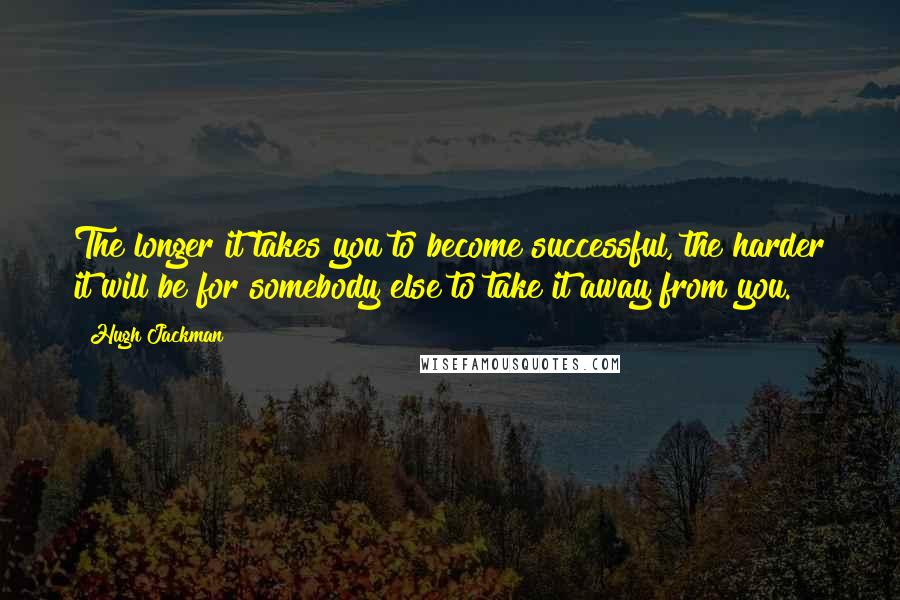 Hugh Jackman Quotes: The longer it takes you to become successful, the harder it will be for somebody else to take it away from you.