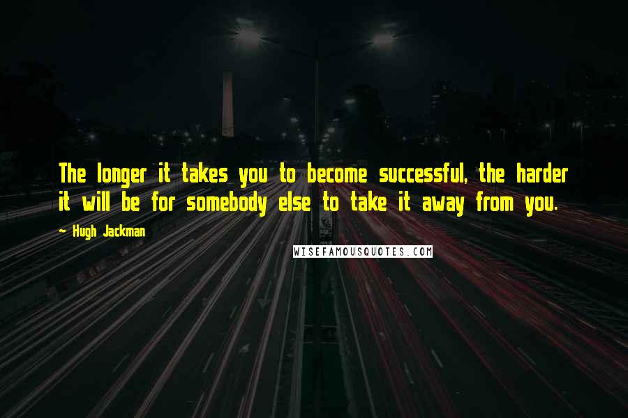 Hugh Jackman Quotes: The longer it takes you to become successful, the harder it will be for somebody else to take it away from you.