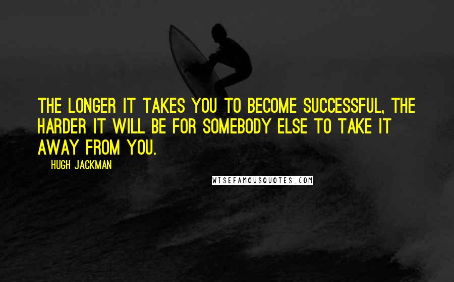 Hugh Jackman Quotes: The longer it takes you to become successful, the harder it will be for somebody else to take it away from you.