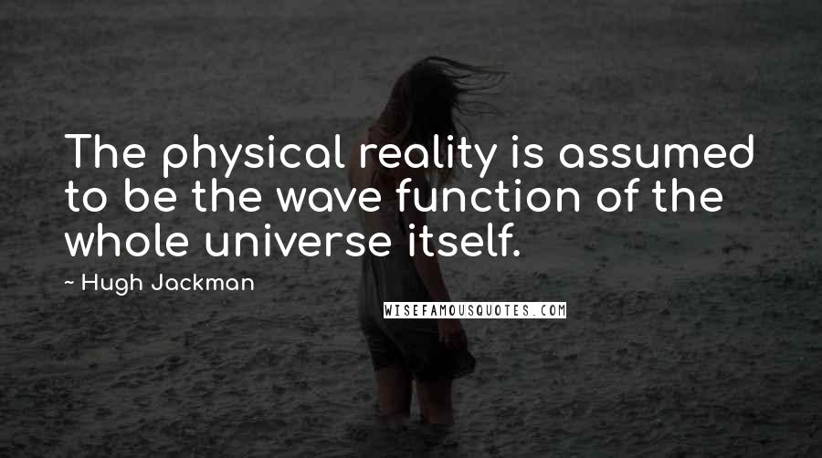 Hugh Jackman Quotes: The physical reality is assumed to be the wave function of the whole universe itself.