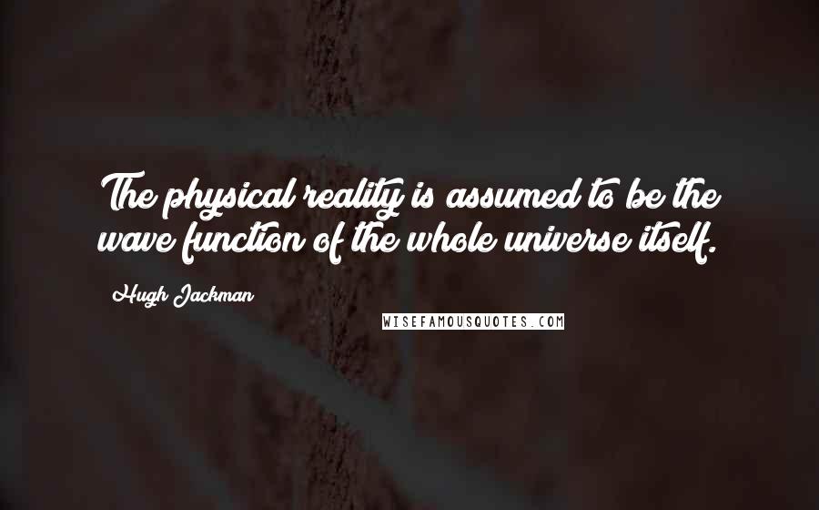 Hugh Jackman Quotes: The physical reality is assumed to be the wave function of the whole universe itself.