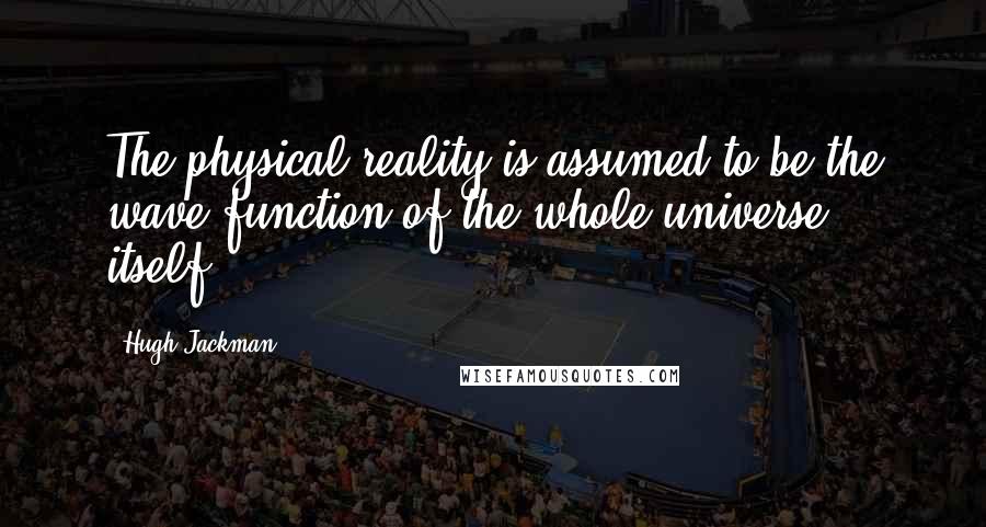 Hugh Jackman Quotes: The physical reality is assumed to be the wave function of the whole universe itself.