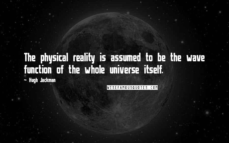 Hugh Jackman Quotes: The physical reality is assumed to be the wave function of the whole universe itself.