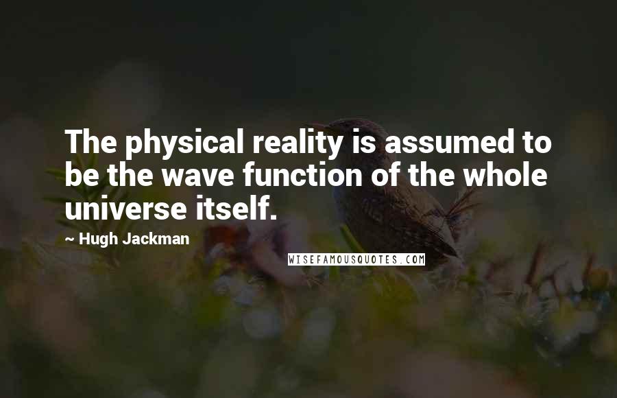 Hugh Jackman Quotes: The physical reality is assumed to be the wave function of the whole universe itself.