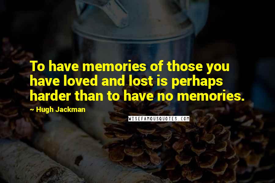 Hugh Jackman Quotes: To have memories of those you have loved and lost is perhaps harder than to have no memories.