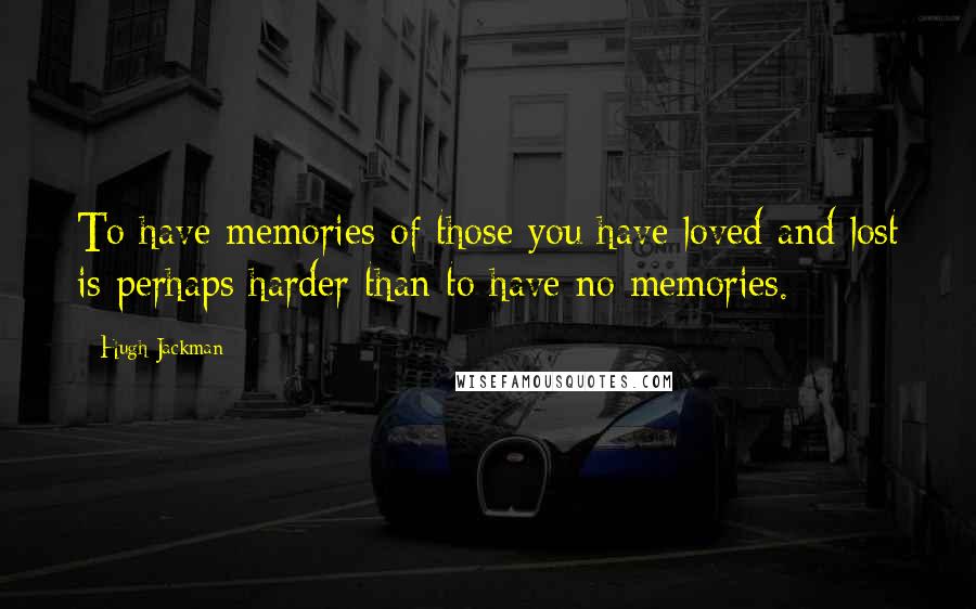 Hugh Jackman Quotes: To have memories of those you have loved and lost is perhaps harder than to have no memories.