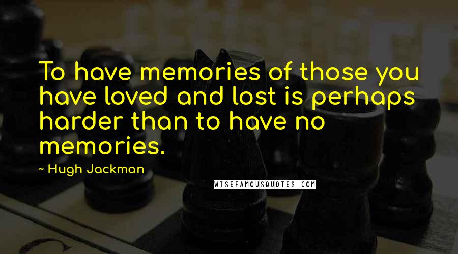 Hugh Jackman Quotes: To have memories of those you have loved and lost is perhaps harder than to have no memories.