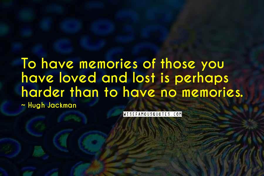Hugh Jackman Quotes: To have memories of those you have loved and lost is perhaps harder than to have no memories.