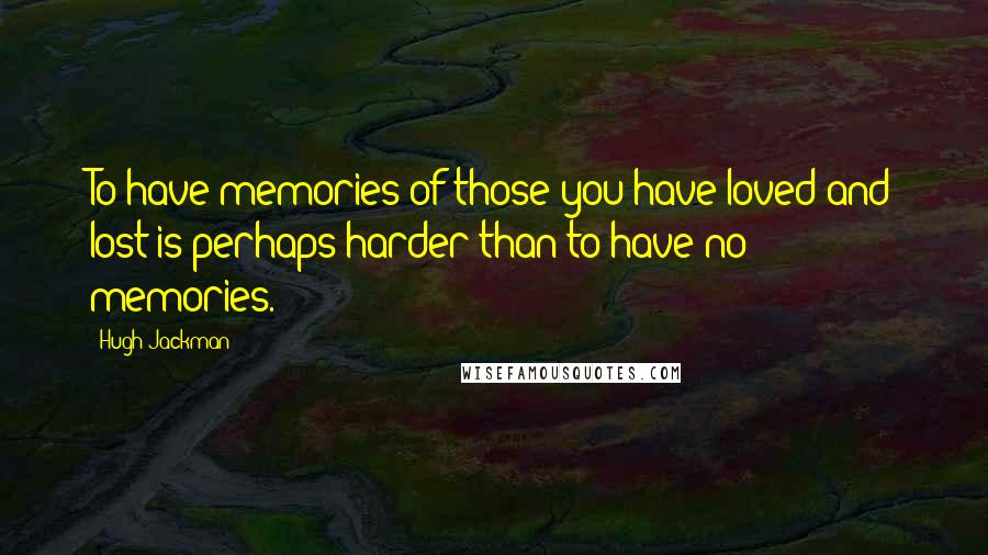Hugh Jackman Quotes: To have memories of those you have loved and lost is perhaps harder than to have no memories.