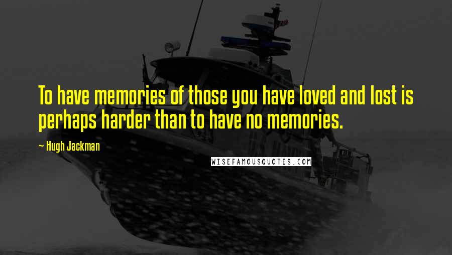 Hugh Jackman Quotes: To have memories of those you have loved and lost is perhaps harder than to have no memories.
