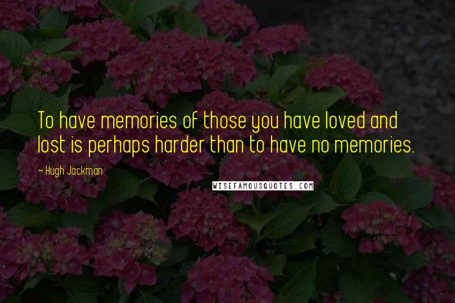Hugh Jackman Quotes: To have memories of those you have loved and lost is perhaps harder than to have no memories.