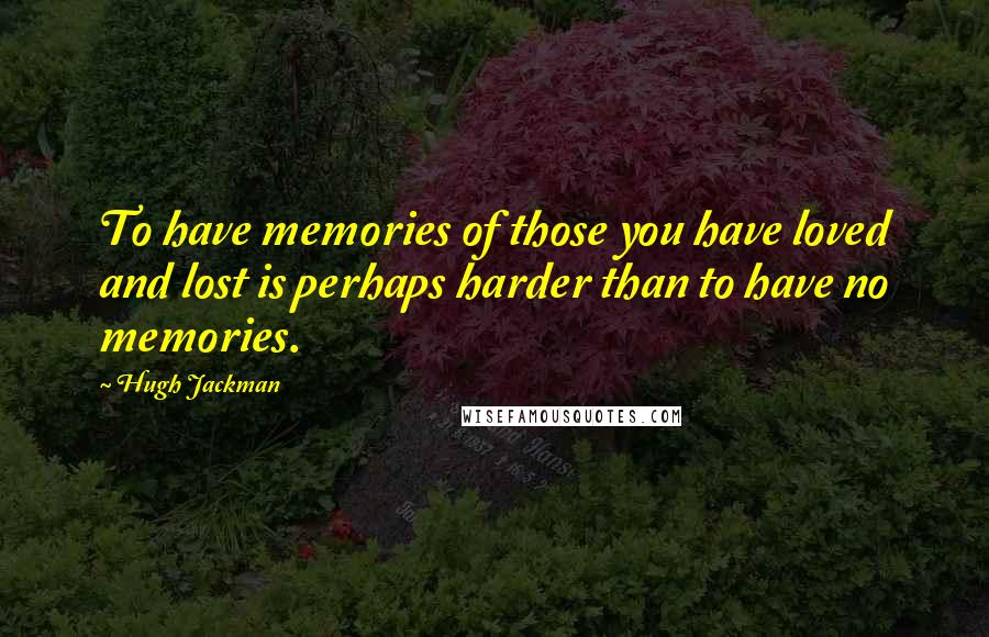 Hugh Jackman Quotes: To have memories of those you have loved and lost is perhaps harder than to have no memories.