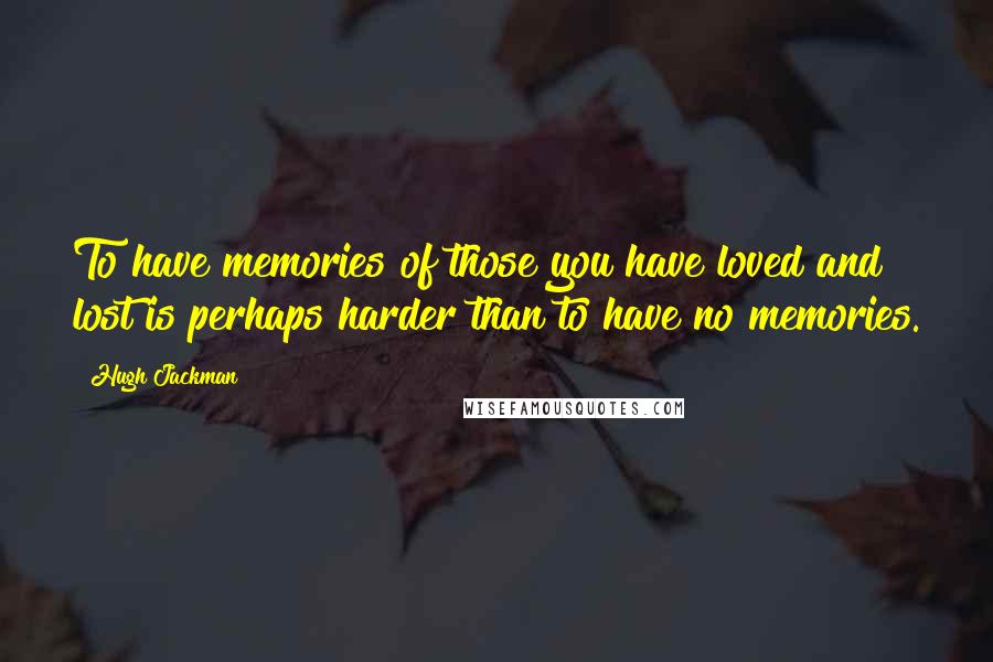 Hugh Jackman Quotes: To have memories of those you have loved and lost is perhaps harder than to have no memories.