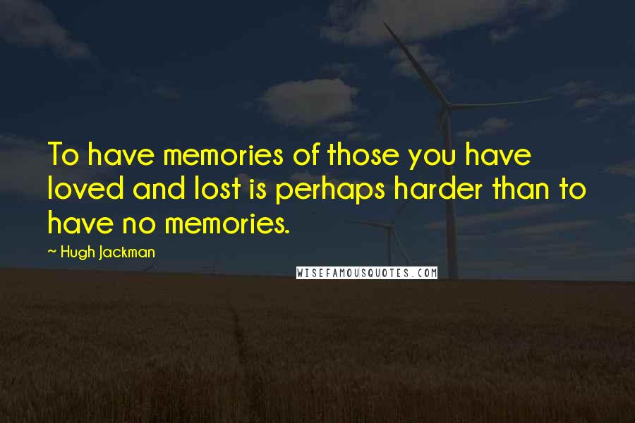 Hugh Jackman Quotes: To have memories of those you have loved and lost is perhaps harder than to have no memories.