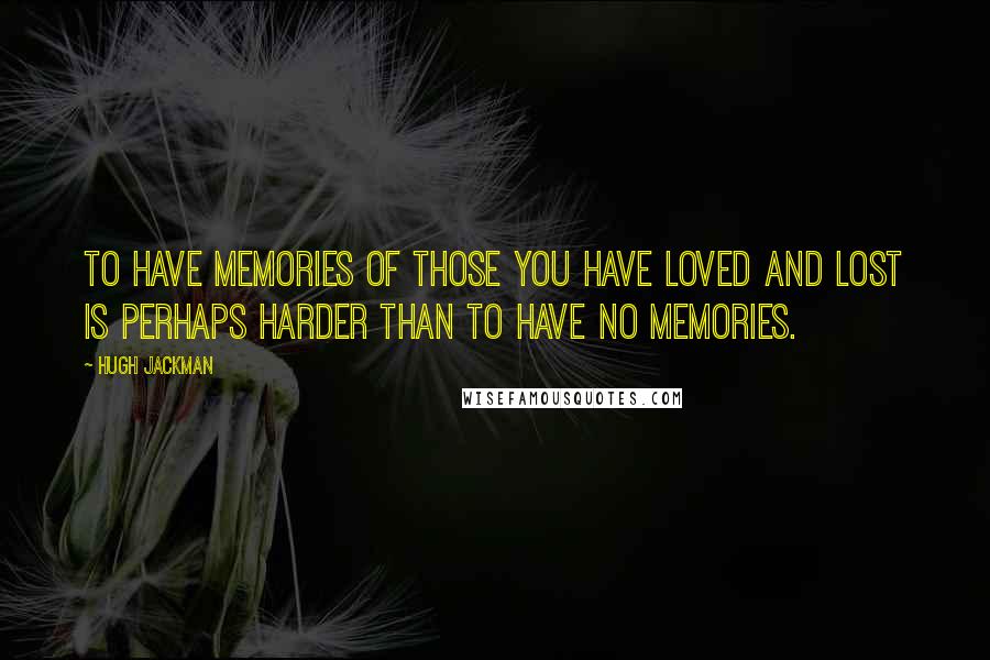 Hugh Jackman Quotes: To have memories of those you have loved and lost is perhaps harder than to have no memories.