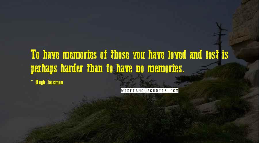 Hugh Jackman Quotes: To have memories of those you have loved and lost is perhaps harder than to have no memories.